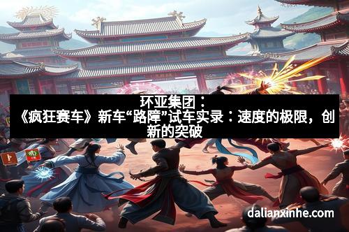 环亚集团：《疯狂赛车》新车“路障”试车实录：速度的极限，创新的突破