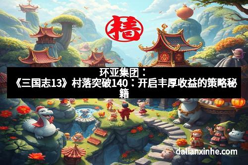 环亚集团：《三国志13》村落突破140：开启丰厚收益的策略秘籍